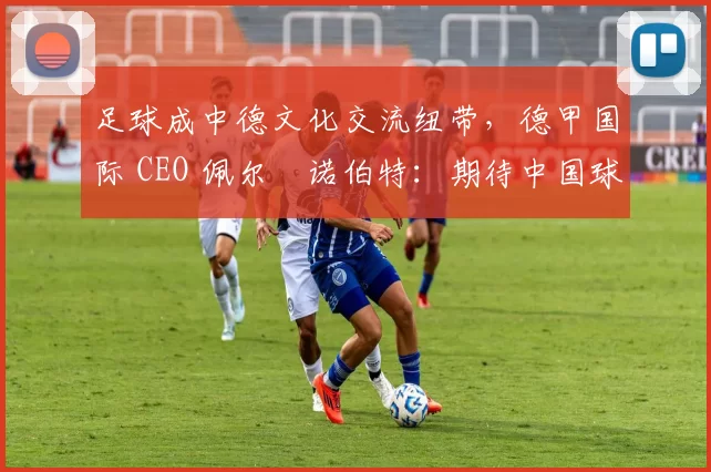 足球成中德文化交流纽带，德甲国际 CEO 佩尔・诺伯特：期待中国球员登场