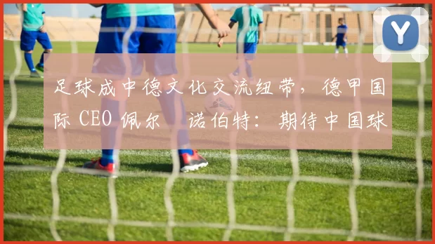 足球成中德文化交流纽带，德甲国际 CEO 佩尔・诺伯特：期待中国球员登场