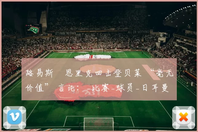 路易斯・恩里克回击登贝莱 “毫无价值” 言论：_比赛_球员_日耳曼