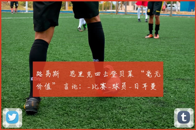 路易斯・恩里克回击登贝莱 “毫无价值” 言论：_比赛_球员_日耳曼