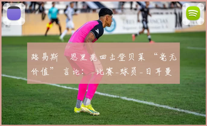 路易斯・恩里克回击登贝莱 “毫无价值” 言论：_比赛_球员_日耳曼