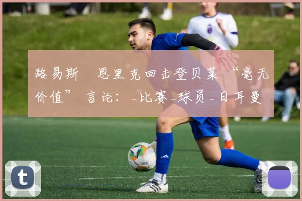 路易斯・恩里克回击登贝莱 “毫无价值” 言论:_比赛_球员_日耳曼