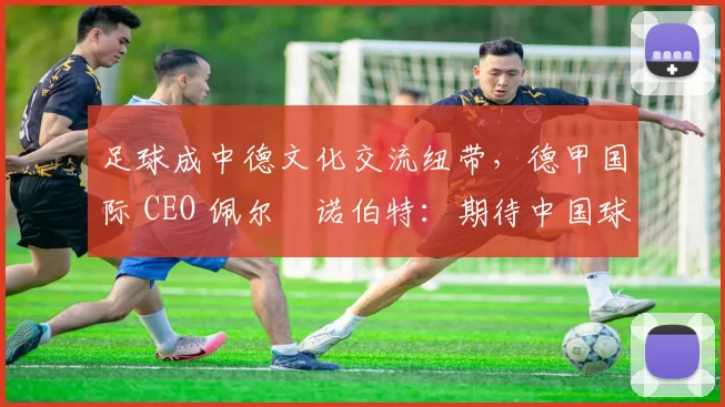 足球成中德文化交流纽带，德甲国际 CEO 佩尔・诺伯特：期待中国球员登场