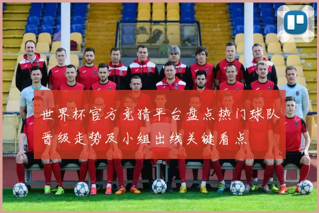 世界杯官方竞猜平台盘点热门球队晋级走势及小组出线关键看点