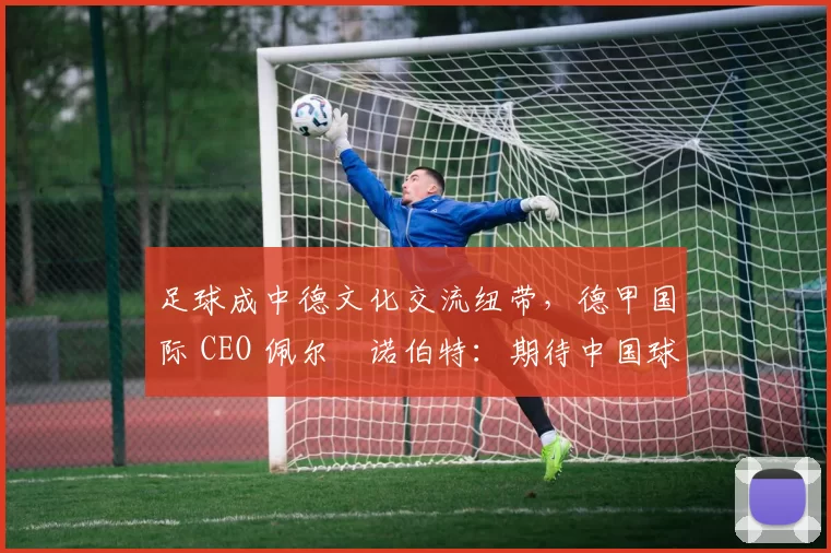 足球成中德文化交流纽带，德甲国际 CEO 佩尔・诺伯特：期待中国球员登场