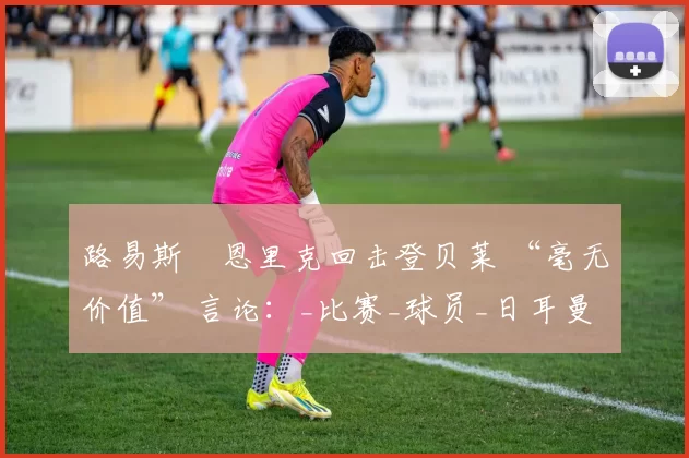 路易斯・恩里克回击登贝莱 “毫无价值” 言论：_比赛_球员_日耳曼