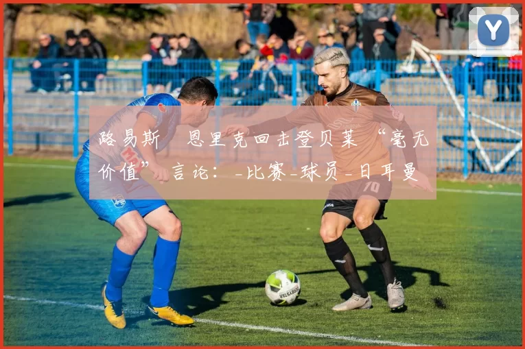 路易斯・恩里克回击登贝莱 “毫无价值” 言论：_比赛_球员_日耳曼