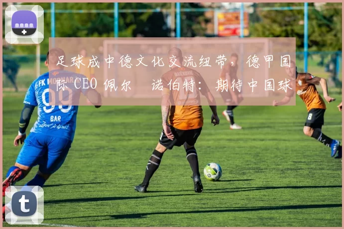足球成中德文化交流纽带，德甲国际 CEO 佩尔・诺伯特：期待中国球员登场
