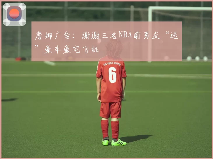 詹娜广告：谢谢三名NBA前男友“送”豪车豪宅飞机