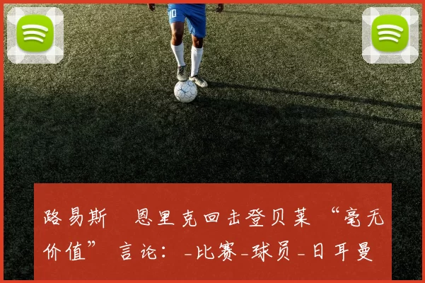 路易斯・恩里克回击登贝莱 “毫无价值” 言论：_比赛_球员_日耳曼