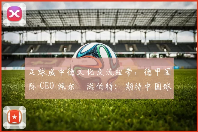 足球成中德文化交流纽带，德甲国际 CEO 佩尔・诺伯特：期待中国球员登场