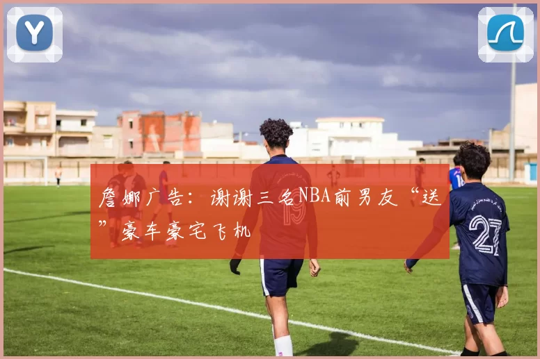 詹娜广告：谢谢三名NBA前男友“送”豪车豪宅飞机