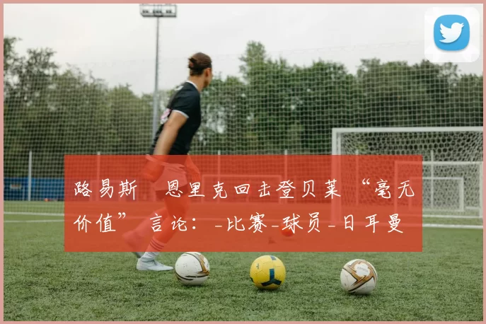 路易斯・恩里克回击登贝莱 “毫无价值” 言论：_比赛_球员_日耳曼