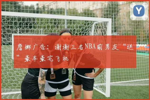 詹娜广告：谢谢三名NBA前男友“送”豪车豪宅飞机