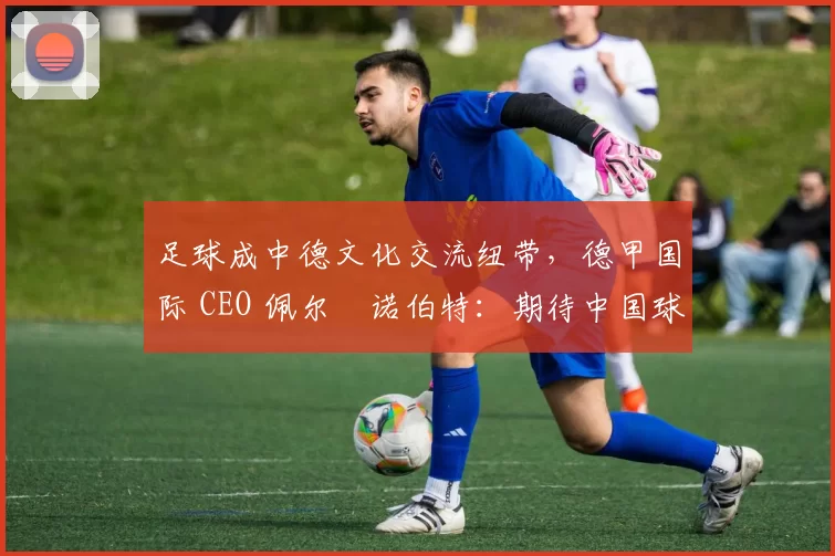 足球成中德文化交流纽带，德甲国际 CEO 佩尔・诺伯特：期待中国球员登场