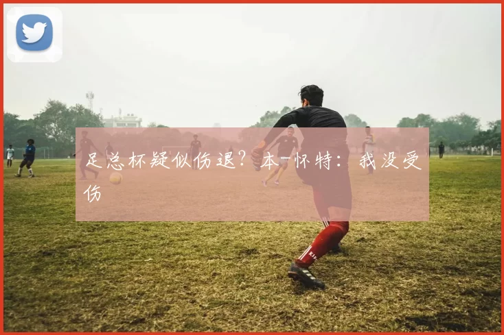 足总杯疑似伤退？本-怀特：我没受伤