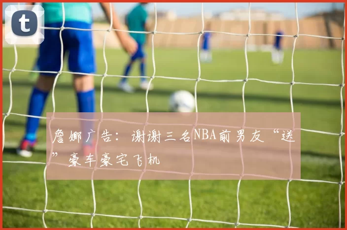 詹娜广告：谢谢三名NBA前男友“送”豪车豪宅飞机