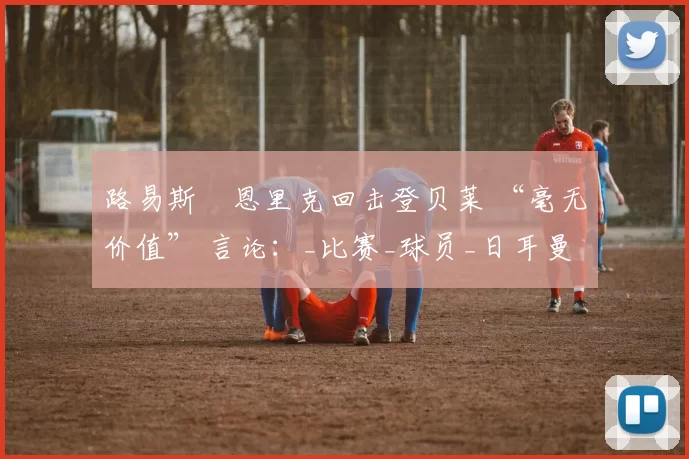 路易斯・恩里克回击登贝莱 “毫无价值” 言论：_比赛_球员_日耳曼