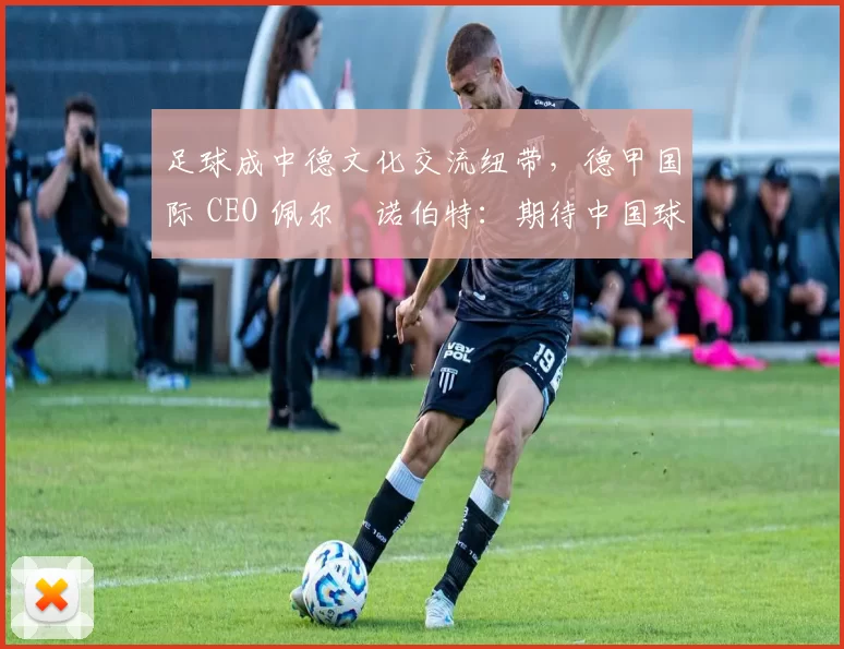 足球成中德文化交流纽带，德甲国际 CEO 佩尔・诺伯特：期待中国球员登场