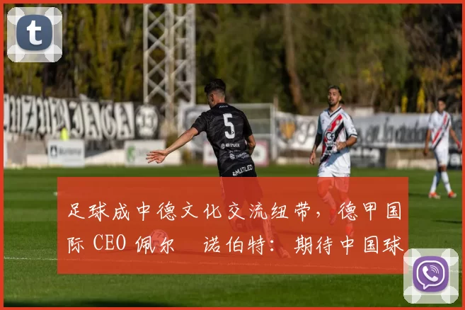 足球成中德文化交流纽带,德甲国际 CEO 佩尔・诺伯特:期待中国球员登场