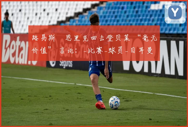 路易斯・恩里克回击登贝莱 “毫无价值” 言论：_比赛_球员_日耳曼