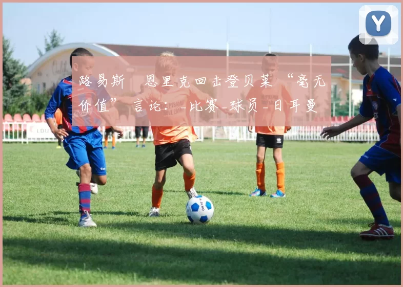 路易斯・恩里克回击登贝莱 “毫无价值” 言论：_比赛_球员_日耳曼