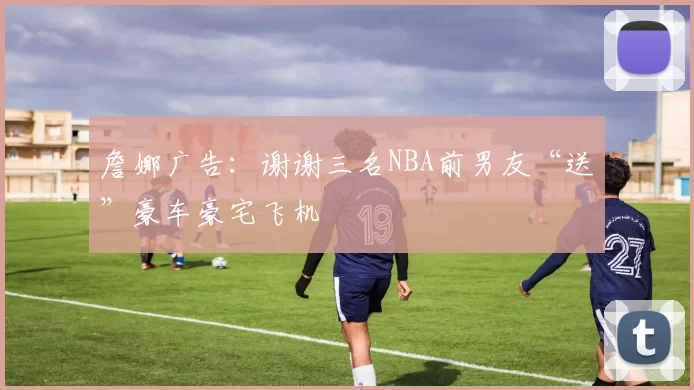 詹娜广告：谢谢三名NBA前男友“送”豪车豪宅飞机