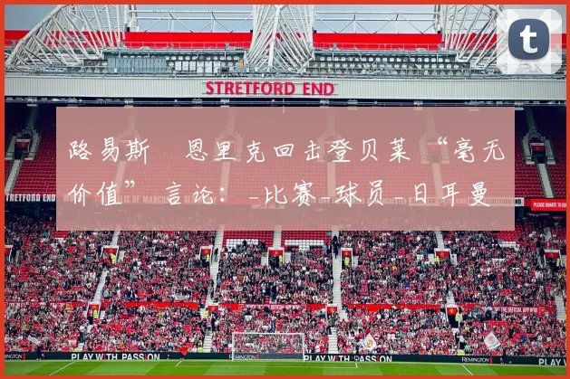 路易斯・恩里克回击登贝莱 “毫无价值” 言论：_比赛_球员_日耳曼