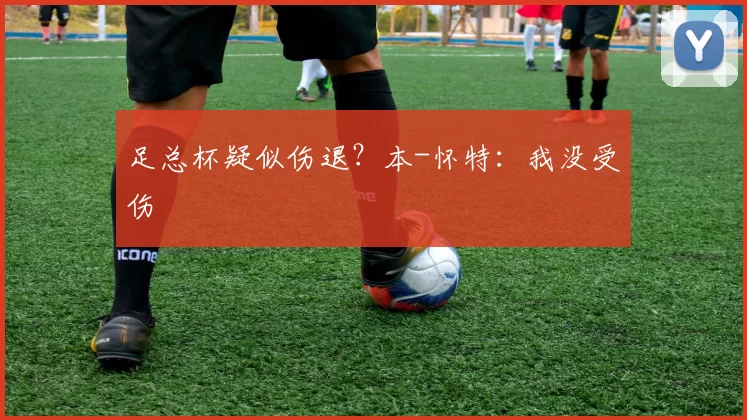 足总杯疑似伤退？本-怀特：我没受伤