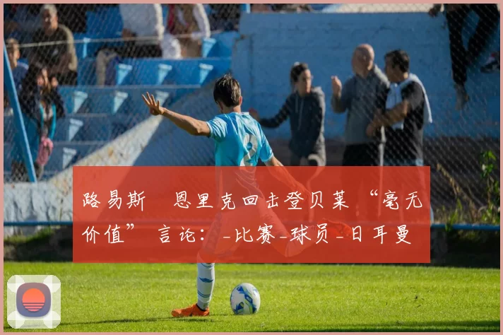 路易斯・恩里克回击登贝莱 “毫无价值” 言论：_比赛_球员_日耳曼