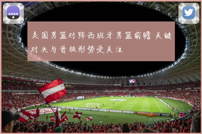 美国男篮对阵西班牙男篮前瞻 关键对决与晋级形势受关注