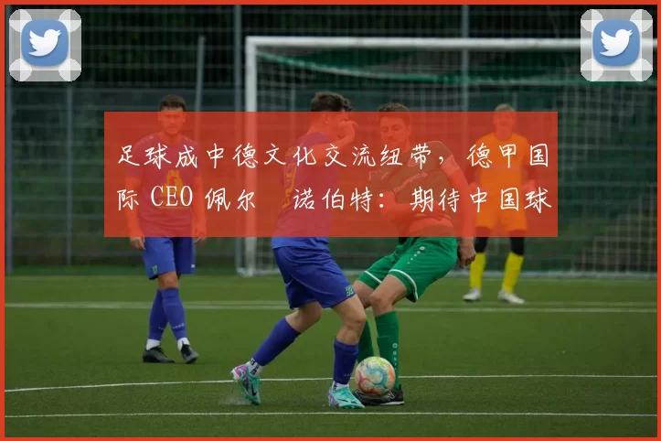 足球成中德文化交流纽带，德甲国际 CEO 佩尔・诺伯特：期待中国球员登场