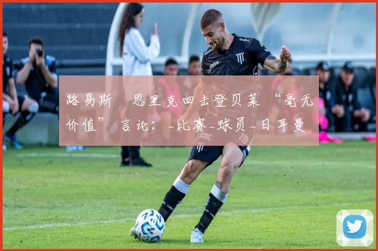 路易斯・恩里克回击登贝莱 “毫无价值” 言论：_比赛_球员_日耳曼