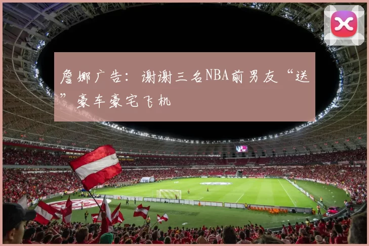 詹娜广告：谢谢三名NBA前男友“送”豪车豪宅飞机