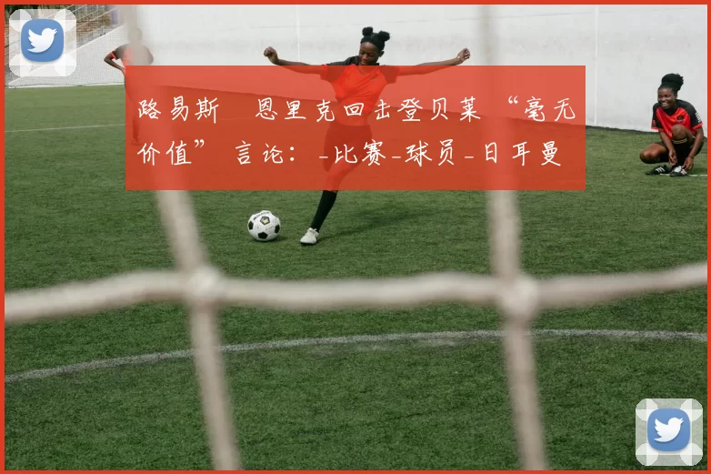 路易斯・恩里克回击登贝莱 “毫无价值” 言论：_比赛_球员_日耳曼
