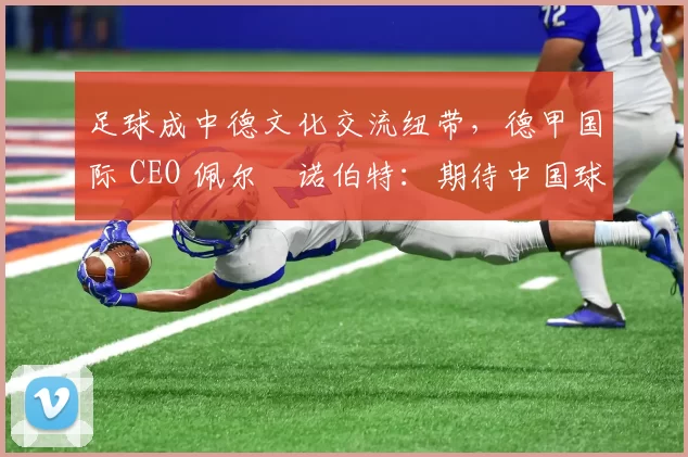 足球成中德文化交流纽带，德甲国际 CEO 佩尔・诺伯特：期待中国球员登场