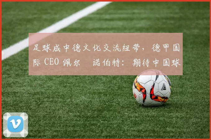 足球成中德文化交流纽带，德甲国际 CEO 佩尔・诺伯特：期待中国球员登场