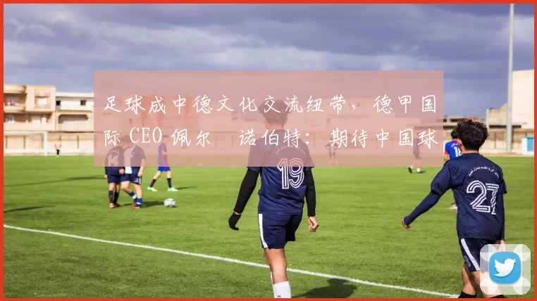 足球成中德文化交流纽带，德甲国际 CEO 佩尔・诺伯特：期待中国球员登场