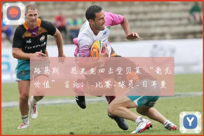 路易斯・恩里克回击登贝莱 “毫无价值” 言论：_比赛_球员_日耳曼