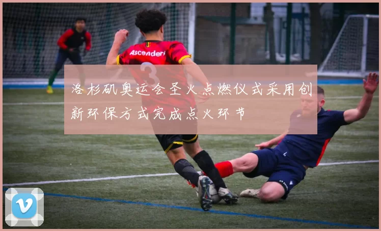 洛杉矶奥运会圣火点燃仪式采用创新环保方式完成点火环节