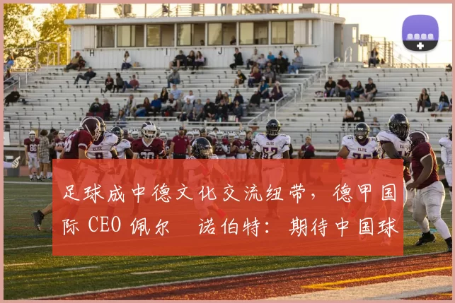 足球成中德文化交流纽带，德甲国际 CEO 佩尔・诺伯特：期待中国球员登场