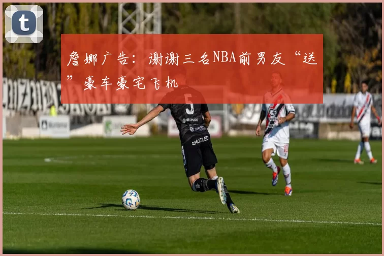 詹娜广告：谢谢三名NBA前男友“送”豪车豪宅飞机