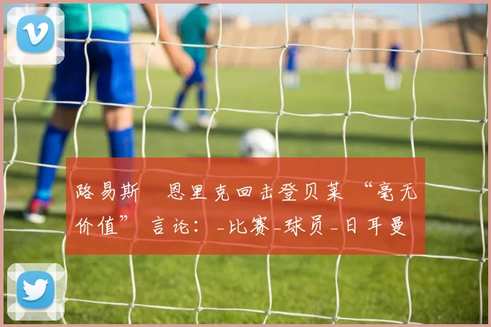 路易斯・恩里克回击登贝莱 “毫无价值” 言论：_比赛_球员_日耳曼
