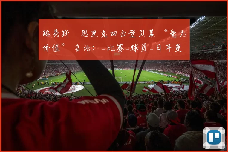 路易斯・恩里克回击登贝莱 “毫无价值” 言论：_比赛_球员_日耳曼