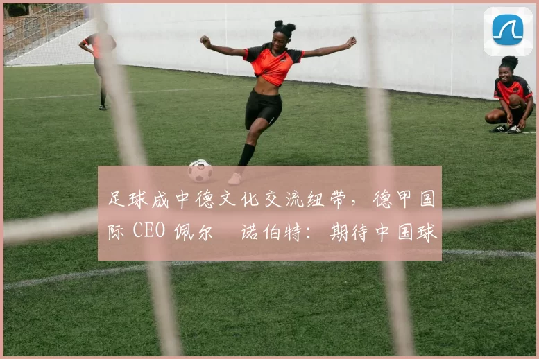 足球成中德文化交流纽带，德甲国际 CEO 佩尔・诺伯特：期待中国球员登场