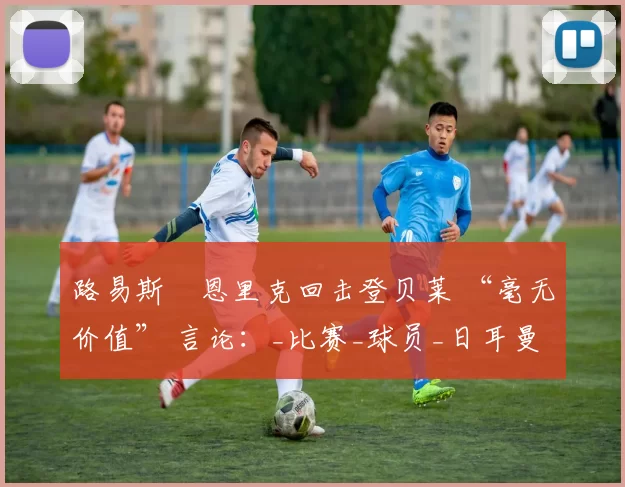 路易斯・恩里克回击登贝莱 “毫无价值” 言论：_比赛_球员_日耳曼