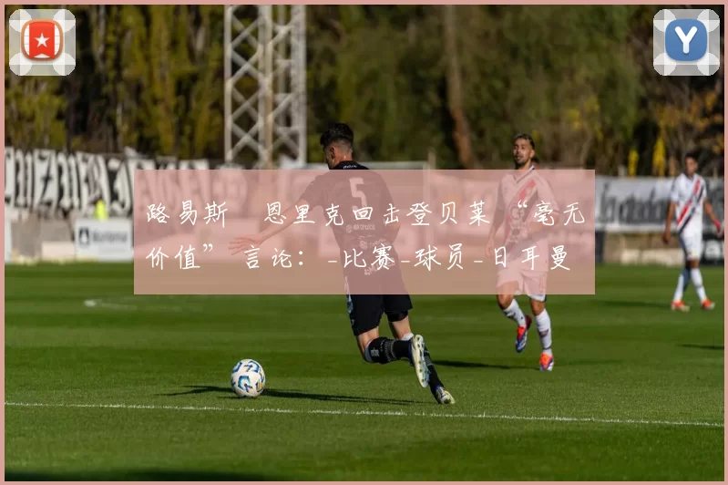 路易斯・恩里克回击登贝莱 “毫无价值” 言论：_比赛_球员_日耳曼