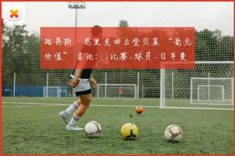 路易斯・恩里克回击登贝莱 “毫无价值” 言论：_比赛_球员_日耳曼