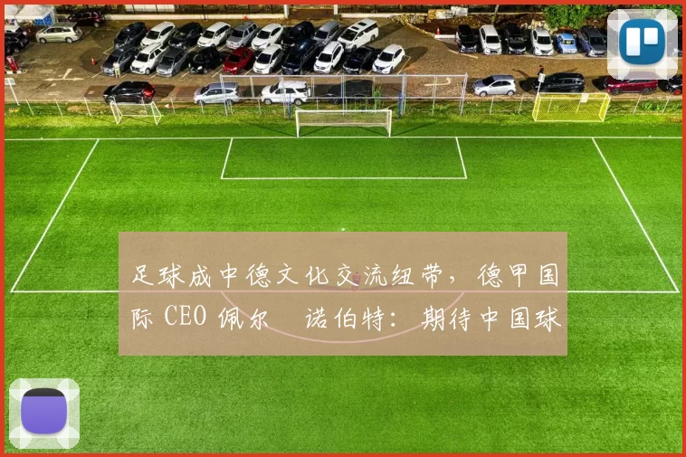 足球成中德文化交流纽带,德甲国际 CEO 佩尔・诺伯特:期待中国球员登场