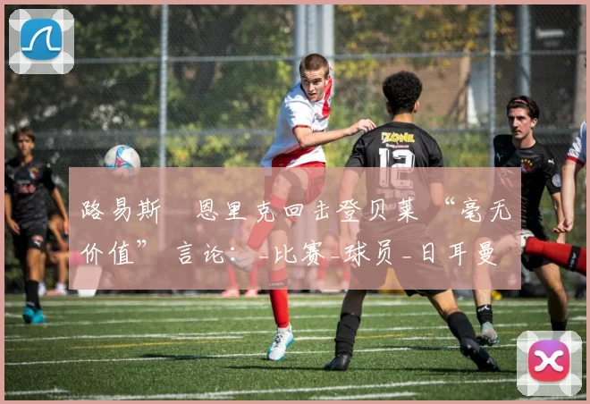 路易斯・恩里克回击登贝莱 “毫无价值” 言论：_比赛_球员_日耳曼